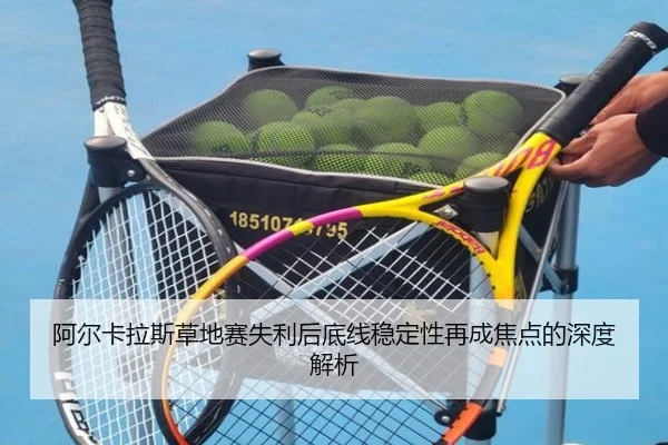 阿尔卡拉斯草地赛失利后底线稳定性再成焦点的深度解析