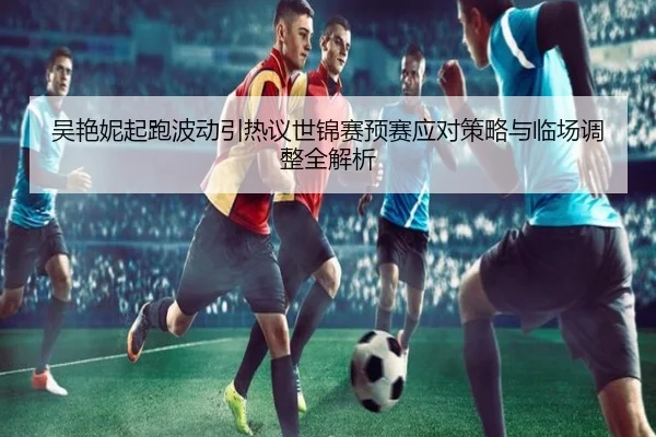 吴艳妮起跑波动引热议世锦赛预赛应对策略与临场调整全解析