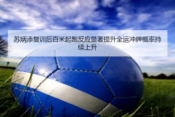 苏炳添复训后百米起跑反应显著提升全运冲牌概率持续上升
