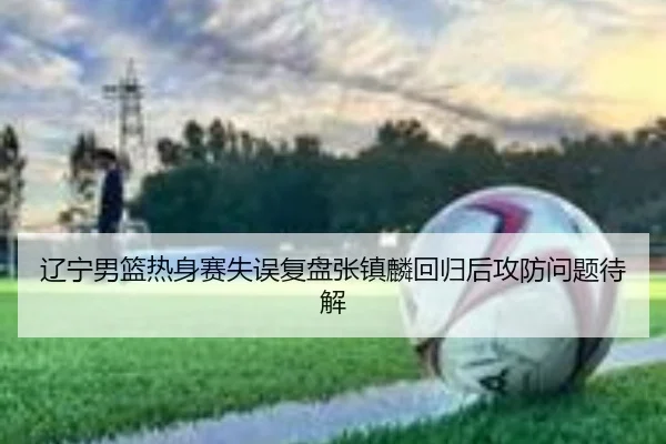 辽宁男篮热身赛失误复盘张镇麟回归后攻防问题待解