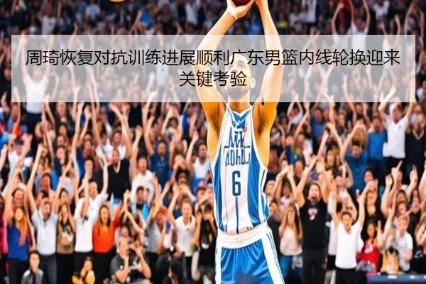 周琦恢复对抗训练进展顺利广东男篮内线轮换迎来关键考验