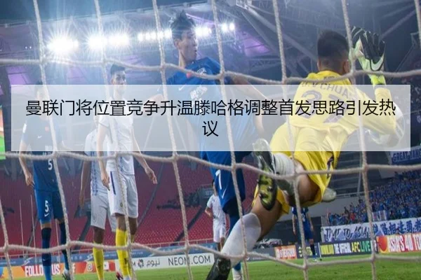 曼联门将位置竞争升温滕哈格调整首发思路引发热议